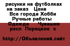 рисунки на футболках на заказ › Цена ­ 600 - Все города Хобби. Ручные работы » Одежда   . Чувашия респ.,Порецкое. с.